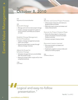 u
Earned Value Management
                                 day five:

                                 October 8, 2010
                                 8:30                                           1:00
                                 Registration & Continental Breakfast           Monitor and Control Project Processes
                                                                                Ì Utilize proper measures and metrics to
                                 9:00                                             gauge project processes
                                 Deal with Change                               Ì Effectively report project processes and
                                 Ì Manage and communicate project change          make enhancements
                                 Ì Create a change management system to
                                   avoid confusion and keep your projects
                                   on track
                                                                                Execute the Project Closeout Phase
                                                                                Ì Name the three steps to closing out a
                                                                                  project and several choices for project
                                 Establish Change Management                      closeout activities
                                 Control Procedures                             Ì Conduct a project closeout review
                                 Ì Initiate a change management process
                                   within your project
                                                                                Document Lessons Learned
                                 Ì Enhance project team success through
                                   effective change initiatives                 Ì Document project successes and
                                                                                  improvements
                                                                                Ì Implement a system to ensure data and
                                 Adjust the Scope for                             metrics for further projects
                                 Schedule Changes
                                 Ì Schedule changes that can uncontrollably     4:00
                                   alter the project scope                      Conference Adjourns

                                 Ì Keep your project within scope and on time
                                   using best practices

                                 12:00
                                 Lunch Break




   6
                          “      Logical and easy-to-follow
                                  presentation.”
                          www.ASMIweb.com/PMR2010
                                                                                                                 Tom W., True MFG
 