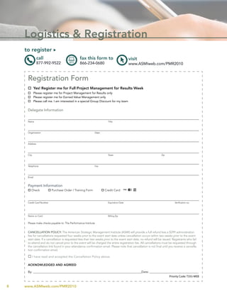 Logistics & Registration
    to register u
               call                             fax this form to                          visit
               877-992-9522                     866-234-0680                              www.ASMIweb.com/PMR2010


     Registration Form
     o Yes! Register me for Full Project Management for Results Week
     o Please register me for Project Management for Results only
     o Please register me for Earned Value Management only
     o Please call me. I am interested in a special Group Discount for my team


     Delegate Information


     Name                                                               Title




     Organization                                           Dept.




     Address




     City                                                               State                                      Zip




     Telephone                                              Fax




     Email


     Payment Information
     o Check          o Purchase Order / Training Form              o Credit Card



     Credit Card Number                                                 Expiration Date                                       Verification no.




     Name on Card                                                       Billing Zip


     Please make checks payable to: The Performance Institute


     CAnCELLATIOn POLICY: The American Strategic Management Institute (ASMI) will provide a full refund less a $399 administration
     fee for cancellations requested four weeks prior to the event start date unless cancellation occurs within two weeks prior to the event
     start date. If a cancellation is requested less than two weeks prior to the event start date, no refund will be issued. Registrants who fail
     to attend and do not cancel prior to the event will be charged the entire registration fee. All cancellations must be requested through
     the cancellation link found in your attendance confirmation email. Please note that cancellation is not final until you receive a cancella-
     tion confirmation email.

     o I have read and accepted the Cancellation Policy above.

     ACKnOWLEDGED AnD AGREED

     By: _________________________________________________________________________________Date: _______________________________________
                                                                                                                Priority Code: T355-WEB


8   www.ASMIweb.com/PMR2010
 