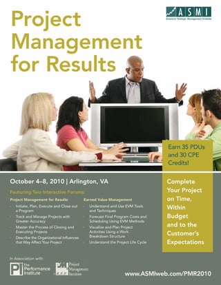 Project Project Management for Results



Management
for Results


                                                                                     Earn 35 PDUs
                                                                                     and 30 CPE
                                                                                     Credits!


October 4–8, 2010 | Arlington, VA                                                    Complete
Featuring Two Interactive Forums:                                                    Your Project
Project Management for Results               Earned Value Management                 on Time,
Ì   Initiate, Plan, Execute and Close out
    a Program
                                             Ì   Understand and Use EVM Tools
                                                 and Techniques
                                                                                     Within
Ì   Track and Manage Projects with           Ì   Forecast Final Program Costs and    Budget
    Greater Accuracy                             Scheduling Using EVM Methods
Ì   Master the Process of Closing and        Ì   Visualize and Plan Project          and to the
    Executing Projects                           Activities Using a Work
                                                 Breakdown Structure
                                                                                     Customer’s
Ì   Describe the Organizational Influences
    that May Affect Your Project             Ì   Understand the Project Life Cycle   Expectations

In Association with:


                          ®                                           www.ASMIweb.com/PMR2010 1
                                                                          www.ASMIweb.com/PMR2010
 