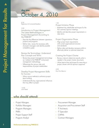u
Project Management for Results
                                          day one:

                                          October 4, 2010
                                          8:30                                             1:00
                                          Registration & Continental Breakfast
                                                                                           Project Initiation Phase
                                          9:00                                             Ì Implement key stakeholder techniques for the
                                                                                             first customer/sponsor meetings
                                          Introduction to Project Management:
                                          The Latest Methodologies in                      Ì Identify and describe project requirements in
                                                                                             clear terms
                                          Project Management According to
                                          the PMBOK®
                                          Ì Describe the differences between operations,   Project Organization Phase
                                            projects and programs                          Ì Align project team requirements
                                          Ì Define roles, review the necessary skills        with current organizational structure
                                            of project managers and identify possible        and standards
                                            competency gaps                                Ì Define roles and develop necessary skills to
                                                                                             effectively deliver on planned objectives

                                          Review the Terminology: Understand
                                          Key Concepts and Terms                           Creating the Project Charter
                                          Ì Review key project management terminology      Ì Review criteria to determine exactly what is
                                            as it relates to the PMBOK® and project          needed in the project charter documents
                                            management methodology                         Ì Utilize best-in-class techniques for executing a
                                          Ì Differentiate the various roles and              project charter with full sponsor’s approval
                                            responsibilities of project stakeholders
                                                                                           4:00
                                                                                           Day One Adjourns
                                          Develop Project Management Skills
                                          for Success
                                          Ì Utilize various methods to enhance project
                                            team building
                                          Ì Understand the key organizational influences
                                            that may affect a project


                                          12:00
                                          Lunch Break




                                 who should attend:
                                 Ì Project Mangers                                         Ì Procurement Manager
                                 Ì Portfolio Managers                                      Ì Acquisition and Procurement Staff
                                 Ì Program Managers                                        Ì IT Architects
                                 Ì PMPs                                                    Ì IT Specialist
                                 Ì Project Support Staff                                   Ì CAPMs
                                 Ì Program Analyst                                         Ì Contract Managers


    2                            PerformanceInstitute.org/PMR2010
 