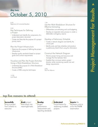 u
                                                                                                                        Project Management for Results
         day two:

         October 5, 2010
          8:30                                              1:00
          Registration & Continental Breakfast
                                                            Use the Work Breakdown Structure for
                                                            Effective Estimating
          9:00
                                                            Ì Differentiate cost estimating and cost budgeting
          Key Techniques for Defining
          a Project                                         Ì Develop an expected value process to create a
                                                              defensible contingency reserve
          Ì Understand and identify the components of a
            project description document
          Ì Create and describe the purpose of a project    Develop a Preliminary Schedule
            priority matrix                                 Ì Create a network diagram and identify the
                                                              critical path

          Plan the Project Infrastructure                   Ì Identify early and late schedules and produce
                                                              a preliminary Gantt Chart using this information
          Ì Determine the purpose of defining the project
            infrastructure
          Ì Develop quality standards based on project      Construct the Network Diagram
            goals and contract requirements                 Ì Monitor project timing and resources and
                                                              manage the links between them

          Visualize and Plan the Project Activities         Ì Establish then minimize realistic project
                                                              duration while maintaining overall cost and
          Using a Work Breakdown Structure                    design requirements
          Ì Understand the purpose of a Work Breakdown
            Structure (WBS)
                                                            4:00
          Ì Create a WBS using two techniques               Day Two Adjourns



          12:00
          Lunch Break




top five reasons to attend:

 Successfully                 Break project        Develop                 Understand              Acquire the
 bring a project              work down into       project                 critical factors for    necessary units to
 from initiation to           meaningful tasks     performance             reclaiming troubled     sit for the PMP®
 execution                                         measurement and         projects                examination
                                                   reporting standards




                                                                                     PerformanceInstitute.org/PMR2010                         3
 