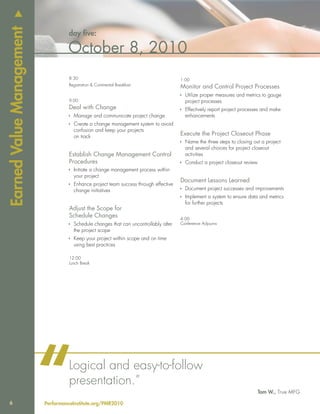 u
Earned Value Management
                                   day five:

                                   October 8, 2010
                                   8:30                                               1:00
                                   Registration & Continental Breakfast
                                                                                      Monitor and Control Project Processes
                                                                                      Ì Utilize proper measures and metrics to gauge
                                   9:00                                                 project processes
                                   Deal with Change                                   Ì Effectively report project processes and make
                                   Ì Manage and communicate project change              enhancements
                                   Ì Create a change management system to avoid
                                     confusion and keep your projects
                                     on track
                                                                                      Execute the Project Closeout Phase
                                                                                      Ì Name the three steps to closing out a project
                                                                                        and several choices for project closeout
                                   Establish Change Management Control                  activities
                                   Procedures                                         Ì Conduct a project closeout review
                                   Ì Initiate a change management process within
                                     your project
                                                                                      Document Lessons Learned
                                   Ì Enhance project team success through effective
                                     change initiatives                               Ì Document project successes and improvements
                                                                                      Ì Implement a system to ensure data and metrics
                                                                                        for further projects
                                   Adjust the Scope for
                                   Schedule Changes                                   4:00
                                   Ì Schedule changes that can uncontrollably alter   Conference Adjourns
                                     the project scope
                                   Ì Keep your project within scope and on time
                                     using best practices

                                   12:00
                                   Lunch Break




   6
                          “        Logical and easy-to-follow
                                   presentation.”
                          PerformanceInstitute.org/PMR2010
                                                                                                                            Tom W., True MFG
 