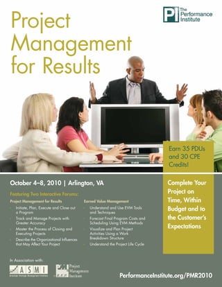 Project Project Management for Results




Management
for Results


                                                                                                Earn 35 PDUs
                                                                                                and 30 CPE
                                                                                                Credits!

October 4–8, 2010 | Arlington, VA                                                               Complete Your
Featuring Two Interactive Forums:                                                               Project on
Project Management for Results               Earned Value Management                            Time, Within
Ì   Initiate, Plan, Execute and Close out
    a Program
                                             Ì   Understand and Use EVM Tools
                                                 and Techniques
                                                                                                Budget and to
Ì   Track and Manage Projects with           Ì   Forecast Final Program Costs and               the Customer’s
    Greater Accuracy                             Scheduling Using EVM Methods
Ì   Master the Process of Closing and        Ì   Visualize and Plan Project
                                                                                                Expectations
    Executing Projects                           Activities Using a Work
Ì   Describe the Organizational Influences       Breakdown Structure
    that May Affect Your Project             Ì   Understand the Project Life Cycle



In Association with:


                           ®                                       PerformanceInstitute.org/PMR2010
                                                                                     www.ASMIweb.com/PMR2010     1
 