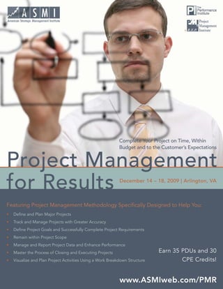 ®
Project Management for Results




Featuring Project Management Methodology Speciﬁcally Designed to Help You:
•   Deﬁne and Plan Major Projects
•   Track and Manage Projects with Greater Accuracy
•   Deﬁne Project Goals and Successfully Complete Project Requirements
•   Remain within Project Scope
•   Manage and Report Project Data and Enhance Performance
•   Master the Process of Closing and Executing Projects                     Earn 35 PDUs and 30
•   Visualize and Plan Project Activities Using a Work Breakdown Structure           CPE Credits!


                                                                                  www.ASMIweb.com/PMR 1
 