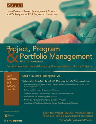 Project, Program and Portfolio Management for Pharmaceuticals
   Learn Essential Project Management Concepts
   and Techniques for FDA Regulated Industries




                   Portfolio Management
                       for Pharmaceuticals
   Practical Approaches to Managing Pharmaceutical Industry Projects


   Earn                 April 7–8, 2010 | Arlington, VA
   14 PDUs
                        Featuring Methodology Speciﬁcally Designed to Help Pharmaceuticals:
   and
                        • Discover the Importance of Project, Program and Portfolio Management in the Drug
   12 CPE                 Development Process
   Credits              • Deﬁne and Plan Major Organizational Projects
                        • Track and Manage Pharmaceutical Projects with Greater Accuracy
                        • Cut the Costs of Developing New Products
                        • Master the Process of Closing and Executing Programs
                        • Visualize and Plan Project Activities Using a Work Breakdown Structure



In Association with:
                                                  Grow the Product Pipeline Through Effective
                                                 Project and Portfolio Management Techniques
                                                                       www.ASMIweb.com/Pharm 1
                                                                         www.ASMIweb.com/Pharm
 