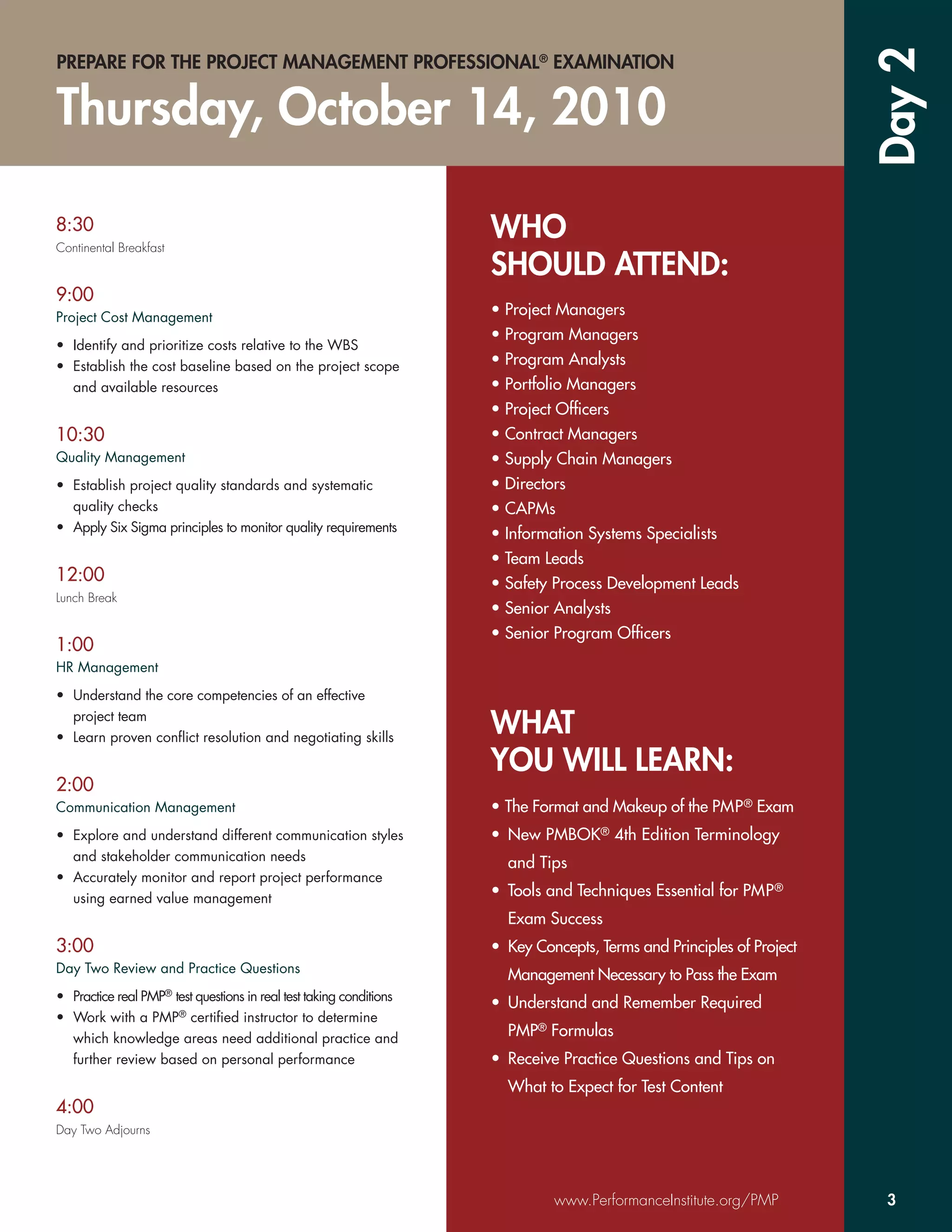 Day 2
PREPARE FOR THE PROJECT MANAGEMENT PROFESSIONAL® EXAMINATION


Thursday, October 14, 2010

8:30
Continental Breakfast
                                                                     WHO
                                                                     SHOULD ATTEND:
9:00
Project Cost Management                                              • Project Managers
                                                                     • Program Managers
• Identify and prioritize costs relative to the WBS
• Establish the cost baseline based on the project scope             • Program Analysts
  and available resources                                            • Portfolio Managers
                                                                     • Project Ofﬁcers
10:30                                                                • Contract Managers
Quality Management                                                   • Supply Chain Managers
• Establish project quality standards and systematic                 • Directors
  quality checks                                                     • CAPMs
• Apply Six Sigma principles to monitor quality requirements         • Information Systems Specialists
                                                                     • Team Leads
12:00                                                                • Safety Process Development Leads
Lunch Break
                                                                     • Senior Analysts
                                                                     • Senior Program Ofﬁcers
1:00
HR Management

• Understand the core competencies of an effective
  project team
• Learn proven conﬂict resolution and negotiating skills
                                                                     WHAT
                                                                     YOU WILL LEARN:
2:00
Communication Management                                             • The Format and Makeup of the PMP ® Exam
• Explore and understand different communication styles              • New PMBOK® 4th Edition Terminology
  and stakeholder communication needs
                                                                       and Tips
• Accurately monitor and report project performance
  using earned value management                                      • Tools and Techniques Essential for PMP ®
                                                                       Exam Success
3:00                                                                 • Key Concepts, Terms and Principles of Project
Day Two Review and Practice Questions
                                                                       Management Necessary to Pass the Exam
• Practice real PMP® test questions in real test taking conditions
                                                                     • Understand and Remember Required
• Work with a PMP® certiﬁed instructor to determine
  which knowledge areas need additional practice and                   PMP® Formulas
  further review based on personal performance                       • Receive Practice Questions and Tips on
                                                                       What to Expect for Test Content
4:00
Day Two Adjourns




                                                                              www.PerformanceInstitute.org/PMP          3
 