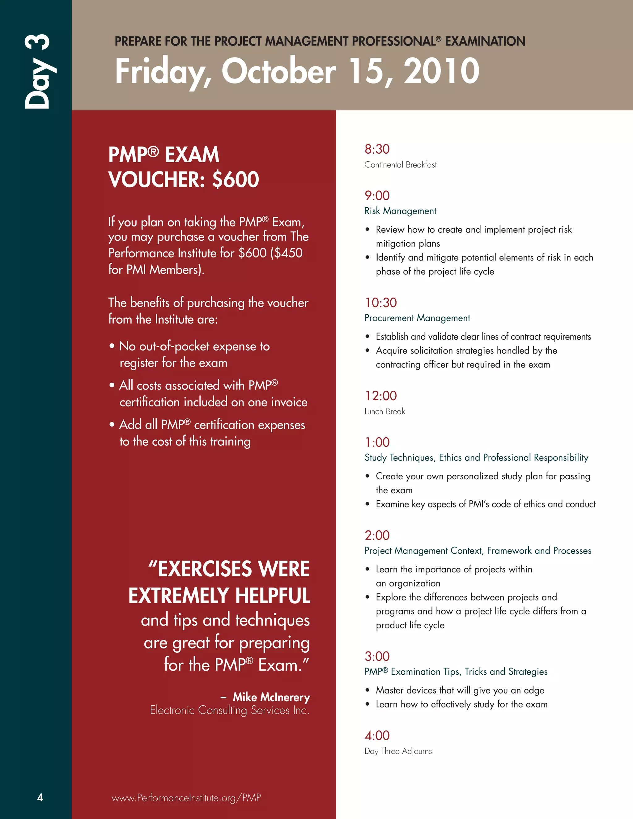 Day 3    PREPARE FOR THE PROJECT MANAGEMENT PROFESSIONAL® EXAMINATION


         Friday, October 15, 2010

                                                      8:30
        PMP® EXAM                                     Continental Breakfast

        VOUCHER: $600
                                                      9:00
                                                      Risk Management
        If you plan on taking the PMP® Exam,
                                                      • Review how to create and implement project risk
        you may purchase a voucher from The             mitigation plans
        Performance Institute for $600 ($450          • Identify and mitigate potential elements of risk in each
        for PMI Members).                               phase of the project life cycle


        The beneﬁts of purchasing the voucher         10:30
        from the Institute are:                       Procurement Management

                                                      • Establish and validate clear lines of contract requirements
        • No out-of-pocket expense to                 • Acquire solicitation strategies handled by the
          register for the exam                         contracting ofﬁcer but required in the exam

        • All costs associated with PMP®
          certiﬁcation included on one invoice        12:00
                                                      Lunch Break
        • Add all PMP® certiﬁcation expenses
          to the cost of this training                1:00
                                                      Study Techniques, Ethics and Professional Responsibility

                                                      • Create your own personalized study plan for passing
                                                        the exam
                                                      • Examine key aspects of PMI’s code of ethics and conduct


                                                      2:00
                                                      Project Management Context, Framework and Processes

             “EXERCISES WERE                          • Learn the importance of projects within
                                                        an organization
           EXTREMELY HELPFUL                          • Explore the differences between projects and
                                                        programs and how a project life cycle differs from a
              and tips and techniques                   product life cycle

              are great for preparing
                                                      3:00
                 for the PMP® Exam.”                  PMP® Examination Tips, Tricks and Strategies

                                                      • Master devices that will give you an edge
                               – Mike McInerery
                                                      • Learn how to effectively study for the exam
                Electronic Consulting Services Inc.

                                                      4:00
                                                      Day Three Adjourns




  4     www.PerformanceInstitute.org/PMP
 