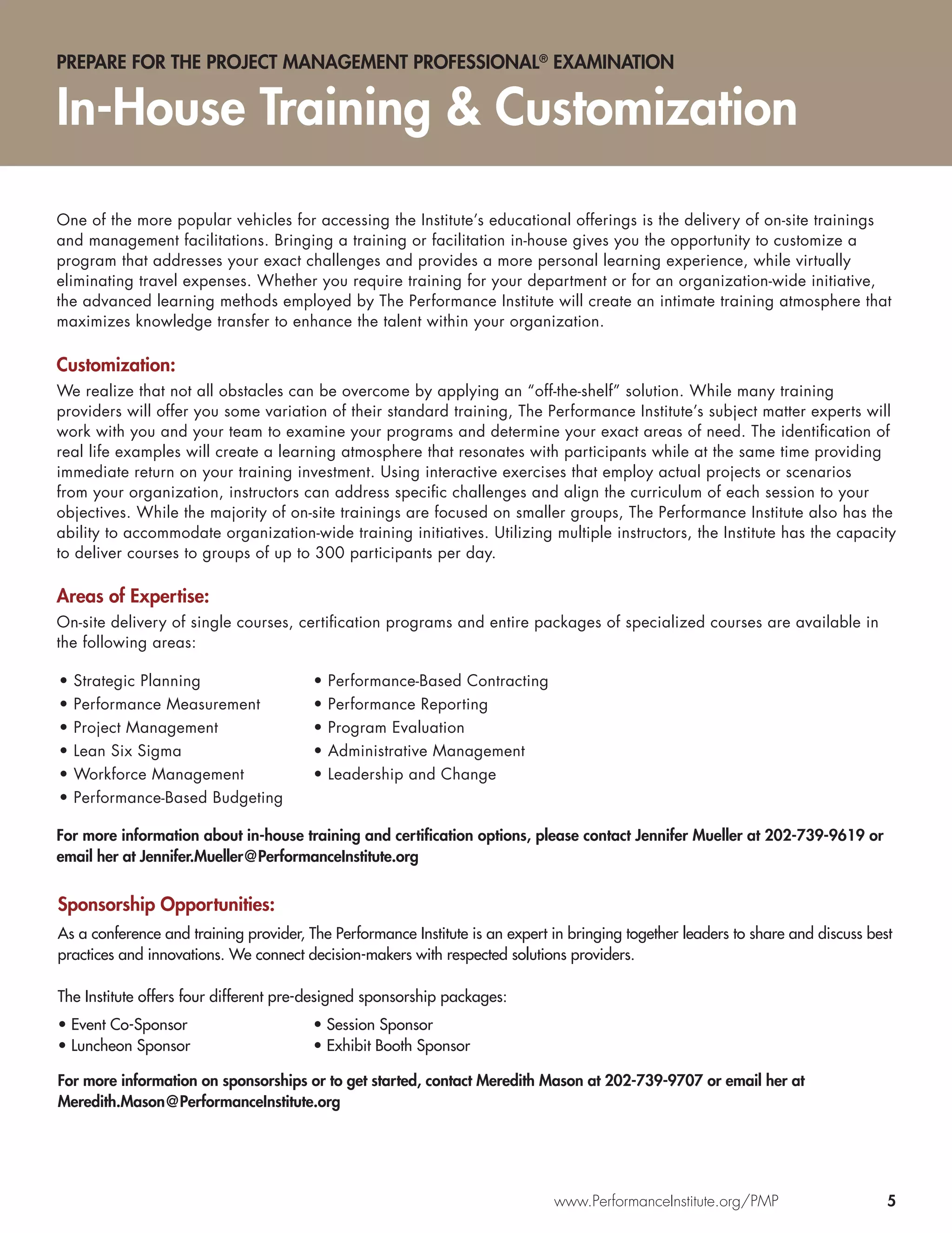 PREPARE FOR THE PROJECT MANAGEMENT PROFESSIONAL® EXAMINATION


In-House Training & Customization

One of the more popular vehicles for accessing the Institute’s educational offerings is the delivery of on-site trainings
and management facilitations. Bringing a training or facilitation in-house gives you the opportunity to customize a
program that addresses your exact challenges and provides a more personal learning experience, while virtually
eliminating travel expenses. Whether you require training for your department or for an organization-wide initiative,
the advanced learning methods employed by The Performance Institute will create an intimate training atmosphere that
maximizes knowledge transfer to enhance the talent within your organization.

Customization:
We realize that not all obstacles can be overcome by applying an “off-the-shelf” solution. While many training
providers will offer you some variation of their standard training, The Performance Institute’s subject matter experts will
work with you and your team to examine your programs and determine your exact areas of need. The identiﬁcation of
real life examples will create a learning atmosphere that resonates with participants while at the same time providing
immediate return on your training investment. Using interactive exercises that employ actual projects or scenarios
from your organization, instructors can address speciﬁc challenges and align the curriculum of each session to your
objectives. While the majority of on-site trainings are focused on smaller groups, The Performance Institute also has the
ability to accommodate organization-wide training initiatives. Utilizing multiple instructors, the Institute has the capacity
to deliver courses to groups of up to 300 participants per day.

Areas of Expertise:
On-site delivery of single courses, certiﬁcation programs and entire packages of specialized courses are available in
the following areas:

•   Strategic Planning                  •   Performance-Based Contracting
•   Performance Measurement             •   Performance Reporting
•   Project Management                  •   Program Evaluation
•   Lean Six Sigma                      •   Administrative Management
•   Workforce Management                •   Leadership and Change
•   Performance-Based Budgeting

For more information about in-house training and certiﬁcation options, please contact Jennifer Mueller at 202-739-9619 or
email her at Jennifer.Mueller@PerformanceInstitute.org


Sponsorship Opportunities:
As a conference and training provider, The Performance Institute is an expert in bringing together leaders to share and discuss best
practices and innovations. We connect decision-makers with respected solutions providers.

The Institute offers four different pre-designed sponsorship packages:
• Event Co-Sponsor                      • Session Sponsor
• Luncheon Sponsor                      • Exhibit Booth Sponsor

For more information on sponsorships or to get started, contact Meredith Mason at 202-739-9707 or email her at
Meredith.Mason@PerformanceInstitute.org




                                                                              www.PerformanceInstitute.org/PMP                     5
 