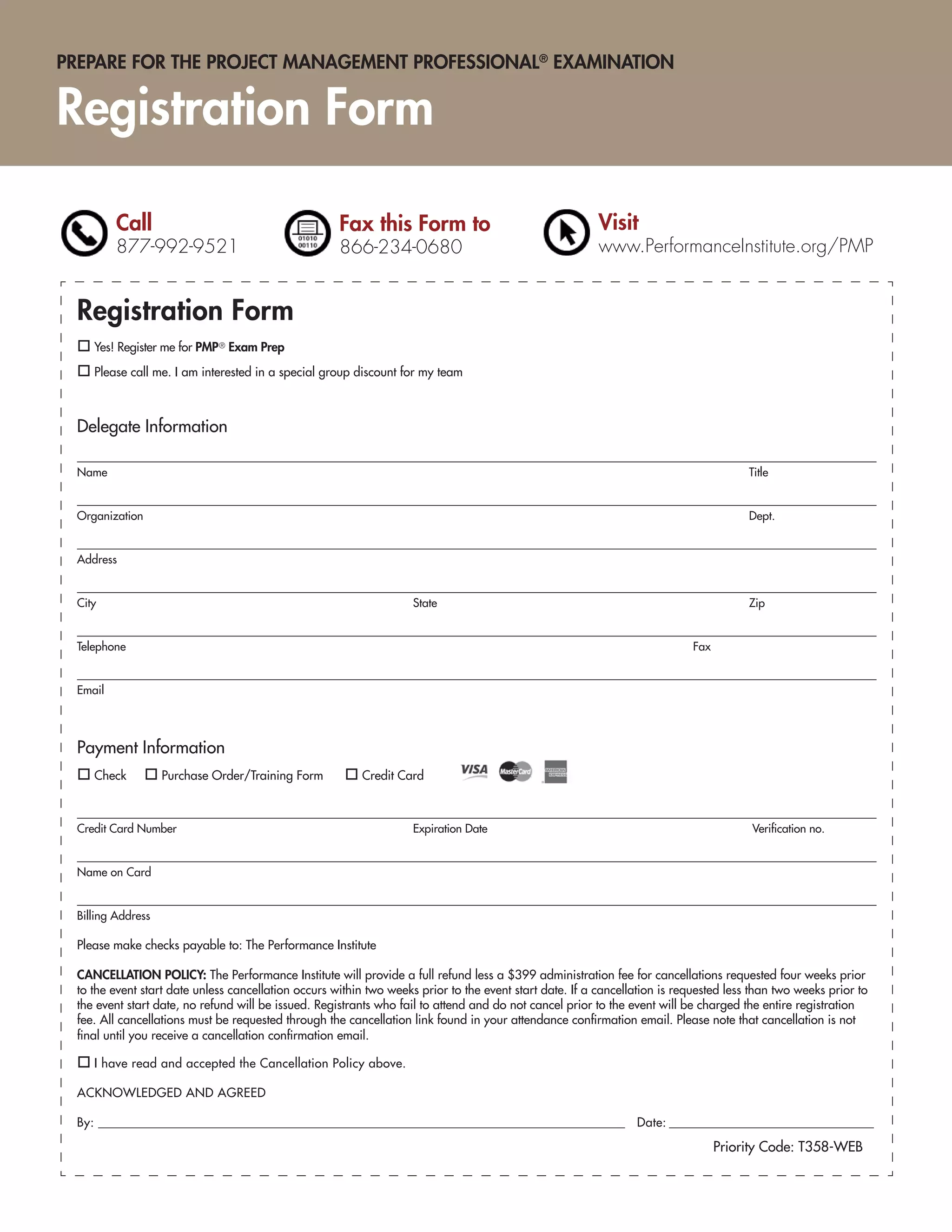 PREPARE FOR THE PROJECT MANAGEMENT PROFESSIONAL® EXAMINATION


Registration Form

         Call                                        Fax this Form to                                    Visit
         877-992-9521                                866-234-0680                                        www.PerformanceInstitute.org/PMP


 Registration Form
    Yes! Register me for PMP ® Exam Prep

    Please call me. I am interested in a special group discount for my team



 Delegate Information

 Name                                                                                                                                  Title


 Organization                                                                                                                          Dept.


 Address


 City                                                               State                                                              Zip


 Telephone                                                                                                                  Fax


 Email




 Payment Information
    Check          Purchase Order/Training Form          Credit Card



 Credit Card Number                                                 Expiration Date                                                     Veriﬁcation no.


 Name on Card


 Billing Address

 Please make checks payable to: The Performance Institute

 CANCELLATION POLICY: The Performance Institute will provide a full refund less a $399 administration fee for cancellations requested four weeks prior
 to the event start date unless cancellation occurs within two weeks prior to the event start date. If a cancellation is requested less than two weeks prior to
 the event start date, no refund will be issued. Registrants who fail to attend and do not cancel prior to the event will be charged the entire registration
 fee. All cancellations must be requested through the cancellation link found in your attendance conﬁrmation email. Please note that cancellation is not
 ﬁnal until you receive a cancellation conﬁrmation email.

    I have read and accepted the Cancellation Policy above.

 ACKNOWLEDGED AND AGREED

 By: ______________________________________________________________________________________________ Date: _______________________________________

                                                                                                                                  Priority Code: T358-WEB
 