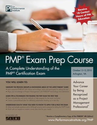 Receive
                                                                                                                tact
                                                                                                         18 Con
                                                                                                                f PM
                                                                                                         Hours o
                                                                                                                 on
                                                                                                          Educati




PMP Exam Prep Course
                        ®


A Complete Understanding of the                                                                       October13 15 2010
                                                                                                      October 13-15, 201
                                                                                                       ctober
                                                                                                          ber
PMP ® Certiﬁcation Exam                                                                               Arlington, VA


YOU WILL LEARN TO:                                                                                    Advance
NAVIGATE THE PROCESS GROUPS & KNOWLEDGE AREAS OF THE LATEST PMBOK® GUIDE                              Your Career
• Learn essential PMBOK® 4th Edition terminology, tools and techniques for taking the test
• Align your knowledge of Project Management with PMBOK® terminology and deﬁnitions                   by Being
LEARN TIPS & TECHNIQUES FOR PASSING THE PMP EXAM THE FIRST TIME
                                                                                                      Recognized
• Gain valuable tips and study methods to help prepare for the exam and pass                          as a Project
• Create a personalized plan for self-study preparation leading up to test day
                                                                                                      Management
UNDERSTAND EXACTLY WHAT YOU NEED TO KNOW TO APPLY FOR & PASS THE EXAM                                                 ®
• Utilize real sample questions and a full length practice test to prepare for taking the PMP® Exam   Professional
• Work with our experts to create a study plan that ﬁts your needs


In Association with:
                                                             * Receive a Complimentary Copy of the PMBOK® 4th Edition!

                                                                 www.PerformanceInstitute.org/PMP
 