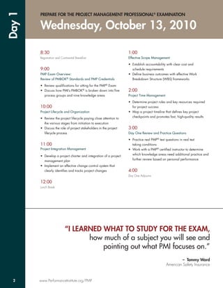 Day 1   PREPARE FOR THE PROJECT MANAGEMENT PROFESSIONAL® EXAMINATION


        Wednesday, October 13, 2010

        8:30                                                        1:00
        Registration and Continental Breakfast                      Effective Scope Management

                                                                    • Establish accountability with clear cost and
        9:00                                                          schedule requirements
        PMP Exam Overview:                                          • Deﬁne business outcomes with effective Work
        Review of PMBOK® Standards and PMP Credentials                Breakdown Structure (WBS) frameworks

        • Review qualiﬁcations for sitting for the PMP® Exam
        • Discuss how PMI’s PMBOK® is broken down into ﬁve          2:00
          process groups and nine knowledge areas                   Project Time Management

                                                                    • Determine project roles and key resources required
        10:00                                                         for project success
        Project Lifecycle and Organization                          • Map a project timeline that deﬁnes key project
                                                                      checkpoints and promotes fast, high-quality results
        • Review the project lifecycle paying close attention to
          the various stages from initiation to execution
        • Discuss the role of project stakeholders in the project   3:00
          lifecycle process                                         Day One Review and Practice Questions

                                                                    • Practice real PMP® test questions in real test
        11:00                                                         taking conditions
        Project Integration Management                              • Work with a PMP® certiﬁed instructor to determine
                                                                      which knowledge areas need additional practice and
        • Develop a project charter and integration of a project
                                                                      further review based on personal performance
          management plan
        • Implement an effective change control system that
          clearly identiﬁes and tracks project changes              4:00
                                                                    Day One Adjourns

        12:00
        Lunch Break




                            “I LEARNED WHAT TO STUDY FOR THE EXAM,
                                   how much of a subject you will see and
                                       pointing out what PMI focuses on.”
                                                                                                       – Tammy Ward
                                                                                              American Safety Insurance


  2     www.PerformanceInstitute.org/PMP
 