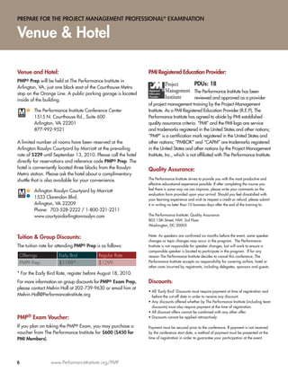 PREPARE FOR THE PROJECT MANAGEMENT PROFESSIONAL® EXAMINATION


Venue & Hotel

Venue and Hotel:                                               PMI Registered Education Provider:
PMP® Prep will be held at The Performance Institute in
                                                                                            PDUs: 18
Arlington, VA, just one block east of the Courthouse Metro
stop on the Orange Line. A public parking garage is located                                The Performance Institute has been
inside of the building.                                                                    reviewed and approved as a provider
                                                               of project management training by the Project Management
        The Performance Institute Conference Center            Institute. As a PMI Registered Education Provider (R.E.P), The
        1515 N. Courthouse Rd., Suite 600                      Performance Institute has agreed to abide by PMI established
        Arlington, VA 22201                                    quality assurance criteria. “PMI” and the PMI logo are service
        877-992-9521                                           and trademarks registered in the United States and other nations;
                                                               “PMP” is a certiﬁcation mark registered in the United States and
A limited number of rooms have been reserved at the            other nations; “PMBOK” and “CAPM” are trademarks registered
Arlington Rosslyn Courtyard by Marriott at the prevailing      in the United States and other nations by the Project Management
rate of $229 until September 13, 2010. Please call the hotel   Institute, Inc., which is not afﬁliated with The Performance Institute.
directly for reservations and reference code PMP® Prep. The
hotel is conveniently located three blocks from the Rosslyn    Quality Assurance:
Metro station. Please ask the hotel about a complimentary
shuttle that is also available for your convenience.           The Performance Institute strives to provide you with the most productive and
                                                               effective educational experience possible. If after completing the course you
                                                               feel there is some way we can improve, please write your comments on the
        Arlington Rosslyn Courtyard by Marriott
                                                               evaluation form provided upon your arrival. Should you feel dissatisﬁed with
        1533 Clarendon Blvd.                                   your learning experience and wish to request a credit or refund, please submit
        Arlington, VA 22209                                    it in writing no later than 10 business days after the end of the training to:
        Phone: 703-528-2222 / 1-800-321-2211
        www.courtyardarlingtonrosslyn.com                      The Performance Institute: Quality Assurance
                                                               805 15th Street, NW, 3rd Floor
                                                               Washington, DC 20005

                                                               Note: As speakers are conﬁrmed six months before the event, some speaker
Tuition & Group Discounts:
                                                               changes or topic changes may occur in the program. The Performance
The tuition rate for attending PMP® Prep is as follows:        Institute is not responsible for speaker changes, but will work to ensure a
                                                               comparable speaker is located to participate in the program. If for any
 Offerings           Early Bird           Regular Rate         reason The Performance Institute decides to cancel this conference, The
 PMP® Prep           $1199*               $1299                Performance Institute accepts no responsibility for covering airfare, hotel or
                                                               other costs incurred by registrants, including delegates, sponsors and guests.
* For the Early Bird Rate, register before August 18, 2010.
For more information on group discounts for PMP® Exam Prep,    Discounts:
please contact Melvin Hall at 202-739-9630 or email him at
                                                               • All ‘Early Bird’ Discounts must require payment at time of registration and
Melvin.Hall@PerformanceInstitute.org                             before the cut-off date in order to receive any discount.
                                                               • Any discounts offered whether by The Performance Institute (including team
                                                                 discounts) must also require payment at the time of registration.
                                                               • All discount offers cannot be combined with any other offer.
PMP® Exam Voucher:                                             • Discounts cannot be applied retroactively

If you plan on taking the PMP® Exam, you may purchase a        Payment must be secured prior to the conference. If payment is not received
voucher from The Performance Institute for $600 ($450 for      by the conference start date, a method of payment must be presented at the
PMI Members).                                                  time of registration in order to guarantee your participation at the event.




6                www.PerformanceInstitute.org/PMP
 