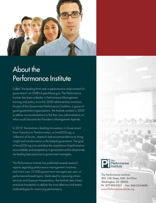 About the
Performance Institute
Called “the leading think tank in performance measurement for
government” on OMB’s ExpectMore.gov, The Performance
Institute has been a leader in Performance Management
training and policy since the 2000 administration transition.
As part of the Government Performance Coalition, a group of
good government organizations, the Institute worked in 2000
to deliver recommendations to the then new administration on
what would become the President’s Management Agenda.


In 2010, the Institute is leading Innovations in Government:
From Transition to Transformation, or InnoGOV.org, a
collection of forums, research and recommendations to bring
insight and transformation to the federal government. The goal
of InnoGOV.org is to centralize the importance of performance,
accountability and transparency in government and to disseminate
the leading best practices to government managers.


The Performance Institute has published several research
reports regarding performance management initiatives
and trains over 10,000 government managers per year on
                                                                   The Performance Institute
performance-based topics. Dedicated to improving citizen
                                                                   805 15th Street, NW, 3rd Floor
services and taxpayer transparency, the Institute uses a best-
                                                                   Washington, DC 20005
practices foundation to deliver the most effective and tested      Ph: 877-992-9521 Fax: 866-234-0680
methodologies for improving performance.                           www.PerformanceInstitute.org
 