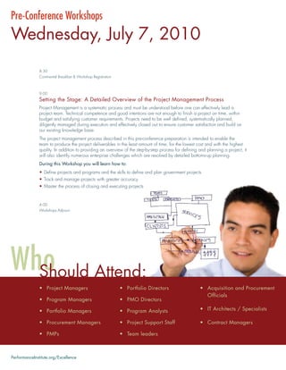 Pre-Conference Workshops
Wednesday, July 7, 2010
               8:30
               Continental Breakfast & Workshop Registration



               9:00
               Setting the Stage: A Detailed Overview of the Project Management Process
               Project Management is a systematic process and must be understood before one can effectively lead a
               project team. Technical competence and good intentions are not enough to ﬁnish a project on time, within
               budget and satisfying customer requirements. Projects need to be well deﬁned, systematically planned,
               diligently managed during execution and effectively closed out to ensure customer satisfaction and build on
               our existing knowledge base.
               The project management process described in this pre-conference preparation is intended to enable the
               team to produce the project deliverables in the least amount of time, for the lowest cost and with the highest
               quality. In addition to providing an overview of the step-by-step process for deﬁning and planning a project, it
               will also identify numerous enterprise challenges which are resolved by detailed bottoms-up planning.
               During this Workshop you will learn how to:
               • Deﬁne projects and programs and the skills to deﬁne and plan government projects
               • Track and manage projects with greater accuracy
               • Master the process of closing and executing projects


               4:00
               Workshops Adjourn




               Should Attend:
               • Project Managers                              • Portfolio Directors                 • Acquisition and Procurement
                                                                                                       Officials
               • Program Managers                              • PMO Directors

               • Portfolio Managers                            • Program Analysts                    • IT Architects / Specialists

               • Procurement Managers                          • Project Support Staff               • Contract Managers

               • PMPs                                          • Team leaders



PerformanceInstitute.org/Excellence
 
