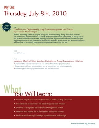 Day One
Thursday, July 8th, 2010

      9:00
      Transform your Department by using Project Management and Process
      Improvement Methodologies
      With the increasing number of projects failing and underperforming during this difﬁcult economic
      time, government agencies are also facing decreasing budgets and still being asked to produce more
      and increase quality. In order to meet agency goals some organizations have used successful project
      management practices and experienced dramatically improved results. During this keynote address you
      will learn how to successfully begin putting into practice these various tool sets.




      10:00
      Break & Refreshments



      10:15
      Implement Effective Project Selection Strategies for Project Improvement Initiatives
      • Understand the methods and techniques you will need for effective project selection
      • Evaluate potential failure points and learn how to prevent them from becoming a reality
      • Walk through the entire project identiﬁcation and selection process




      You Will Learn:
      • Develop Project Performance Measurement and Reporting Standards

      • Understand Critical Factors for Reclaiming Troubled Projects

      • Develop an Integrated Earned Value Management System

      • Measure and Master the Skills Needed for Project Success

      • Produce Results through Strategic Implementation and Design



                                                                                              PerformanceInstitute.org/Excellence
 