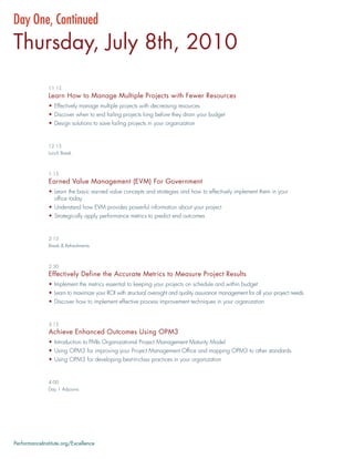 Day One, Continued
Thursday, July 8th, 2010
               11:15
               Learn How to Manage Multiple Projects with Fewer Resources
               • Effectively manage multiple projects with decreasing resources
               • Discover when to end failing projects long before they drain your budget
               • Design solutions to save failing projects in your organization


               12:15
               Lunch Break



               1:15
               Earned Value Management (EVM) For Government
               • Learn the basic earned value concepts and strategies and how to effectively implement them in your
                 ofﬁce today
               • Understand how EVM provides powerful information about your project
               • Strategically apply performance metrics to predict end outcomes


               2:15
               Break & Refreshments



               2:30
               Effectively Define the Accurate Metrics to Measure Project Results
               • Implement the metrics essential to keeping your projects on schedule and within budget
               • Learn to maximize your ROI with structural oversight and quality assurance management for all your project needs
               • Discover how to implement effective process improvement techniques in your organization


               3:15
               Achieve Enhanced Outcomes Using OPM3
               • Introduction to PMIs Organizational Project Management Maturity Model
               • Using OPM3 for improving your Project Management Ofﬁce and mapping OPM3 to other standards
               • Using OPM3 for developing best-in-class practices in your organization


               4:00
               Day 1 Adjourns




PerformanceInstitute.org/Excellence
 