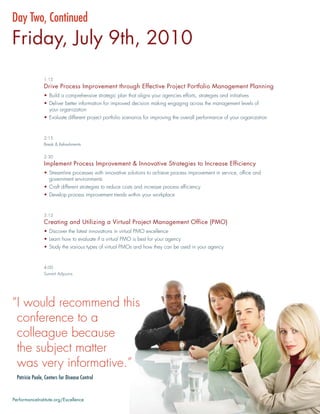 Day Two, Continued
Friday, July 9th, 2010
                 1:15
                 Drive Process Improvement through Effective Project Portfolio Management Planning
                 • Build a comprehensive strategic plan that aligns your agencies efforts, strategies and initiatives
                 • Deliver better information for improved decision making engaging across the management levels of
                   your organization
                 • Evaluate different project portfolio scenarios for improving the overall performance of your organization


                 2:15
                 Break & Refreshments


                 2:30
                 Implement Process Improvement & Innovative Strategies to Increase Efficiency
                 • Streamline processes with innovative solutions to achieve process improvement in service, ofﬁce and
                   government environments
                 • Craft different strategies to reduce costs and increase process efﬁciency
                 • Develop process improvement trends within your workplace


                 3:15
                 Creating and Utilizing a Virtual Project Management Office (PMO)
                 • Discover the latest innovations in virtual PMO excellence
                 • Learn how to evaluate if a virtual PMO is best for your agency
                 • Study the various types of virtual PMOs and how they can be used in your agency


                 4:00
                 Summit Adjourns




“I would recommend this
 conference to a
 colleague because
 the subject matter
 was very informative.”
  Patricia Poole, Centers for Disease Control



PerformanceInstitute.org/Excellence
 