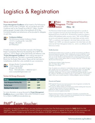 Logistics & Registration
Venue and Hotel:                                                                                                      PMI Registered Education
Project Management Excellence will be hosted at The Performance                                                       Provider
Institute’s training center in Arlington, VA, just one block east of the ®                                   PDUs: 18
Courthouse stop on the Orange Line of the D.C. Metro. A public
parking garage is located inside of the building for $10/day.              The Performance Institute has been reviewed and approved as a provider of
Continental breakfast and refreshments will be provided for delegates      project management training by the Project Management Institute. As a PMI
on each day.                                                               Registered Education Provider (R.E.P), The Performance Institute has agreed to
                                                                                abide by PMI established quality assurance criteria. “PMI” and the PMI logo
             Conference Address:
                                                                                are service and trademarks registered in the United States and other nations;
             The Performance Institute Conference Center
                                                                                “PMP” is a certiﬁcation mark registered in the United States and other nations;
             1515 N. Courthouse Rd., Suite 600
                                                                                “PMBOK” and “CAPM” are trademarks registered in the United States and other
             Arlington, VA 22201
                                                                                nations by the Project Management Institute, Inc., which is not afﬁliated with The
             877-992-9521
                                                                                Performance Institute.


A limited number of rooms have been reserved at the Arlington                   Quality Assurance:
Rosslyn Courtyard by Marriott at the prevailing rate of $297.00
                                                                                The Performance Institute strives to provide you with the most productive and effective
until June 7, 2010. Please call the hotel directly and reference code           educational experience possible. If after completing the course you feel there is some
“Project Management Excellence” when making reservations to                     way we can improve, please write your comments on the evaluation form provided
get the discounted rate. The hotel is conveniently located three                upon your arrival. Should you feel dissatisﬁed with your learning experience and wish
                                                                                to request a credit or refund, please submit it in writing no later than 10 business days
blocks from the Rosslyn Metro station. Please ask the hotel about a             after the end of the training to:
complimentary shuttle that is also available for your convenience.
                                                                                The Performance Institute: Quality Assurance
             Arlington Rosslyn Courtyard by Marriott                            805 15th Street, NW, 3rd Floor
                                                                                Washington, DC 20005
             1533 Clarendon Blvd.
             Arlington, VA 22209                                                Note: As speakers are conﬁrmed six months before the event, some speaker changes or
             Phone: 703-528-2222 / 1-800-321-2211                               topic changes may occur in the program. The Performance Institute is not responsible
                                                                                for speaker changes, but will work to ensure a comparable speaker is located to
             www.courtyardarlingtonrosslyn.com                                  participate in the program. If for any reason The Performance Institute decides to cancel
                                                                                this conference, The Performance Institute accepts no responsibility for covering airfare,
                                                                                hotel or other costs incurred by registrants, including delegates, sponsors and guests.
Tuition & Group Discounts:
 Offerings                                Public           Private
                                                                                Discounts and Payment:
 Project Management Workshop Only         $299             $399
                                                                                • All ‘Early Bird’ Discounts must require payment at time of registration and before the
 Two Day Summit                           $999             $1099                  cut-off date in order to receive any discount.
                                                                                • Any discounts offered whether by The Performance Institute (including team discounts)
 Workshop & Two Day Summit                $899             $1099                  must also require payment at the time of registration.
                                                                                • All discount offers cannot be combined with any other offer.
                                                                                • Discounts cannot be applied retroactively
For more information on group discounts for Project Management
Excellence please contact Melvin Hall at 202-739-9630 or email                  Payment must be secured prior to the conference. If payment is not received by the
                                                                                conference start date, a method of payment must be presented at the time of registration
him at Melvin.Hall@PerformanceInstitute.org.                                    in order to guarantee your participation at the event.




PMP® Exam Voucher:
If you plan on taking the PMP® Exam, you may purchase a voucher from The Performance Institute for $600 ($450 for PMI
Members). Beneﬁts of purchasing the voucher include no out-of-pocket expense to register for the exam, all costs associated with
PMP® certiﬁcation included on one invoice and the addition of all PMP® certiﬁcation expenses to the cost of this training.



                                                                                                                          PerformanceInstitute.org/Excellence
 