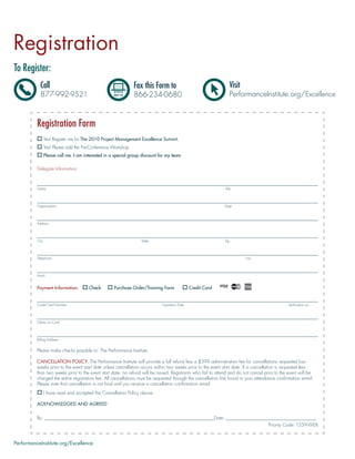 Registration
To Register:
            Call                                                Fax this Form to                                  Visit
            877-992-9521                                        866-234-0680                                      PerformanceInstitute.org/Excellence



          Registration Form
                 Yes! Register me for The 2010 Project Management Excellence Summit.
                 Yes! Please add the Pre-Conference Workshop.
                 Please call me. I am interested in a special group discount for my team

          Delegate Information



          Name                                                                                                Title




          Organization                                                                                        Dept.




          Address




          City                                                     State                                      Zip




          Telephone                                                                                                       Fax




          Email


          Payment Information:          Check        Purchase Order/Training Form               Credit Card


          Credit Card Number                                                  Expiration Date                                                  Veriﬁcation no.




          Name on Card




          Billing Address


          Please make checks payable to: The Performance Institute

          CANCELLATION POLICY: The Performance Institute will provide a full refund less a $399 administration fee for cancellations requested four
          weeks prior to the event start date unless cancellation occurs within two weeks prior to the event start date. If a cancellation is requested less
          than two weeks prior to the event start date, no refund will be issued. Registrants who fail to attend and do not cancel prior to the event will be
          charged the entire registration fee. All cancellations must be requested through the cancellation link found in your attendance conﬁrmation email.
          Please note that cancellation is not ﬁnal until you receive a cancellation conﬁrmation email.
                 I have read and accepted the Cancellation Policy above.

          ACKNOWLEDGED AND AGREED


          By: _________________________________________________________________________Date: _______________________________________
                                                                                                               Priority Code: T359-WEB


PerformanceInstitute.org/Excellence
 