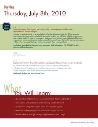 Day One
Thursday, July 8th, 2010

      9:00
      Transform your Department by using Project Management and Process
      Improvement Methodologies
      With the increasing number of projects failing and underperforming during this difﬁcult economic
      time, government agencies are also facing decreasing budgets and still being asked to produce more
      and increase quality. In order to meet agency goals some organizations have used successful project
      management practices and experienced dramatically improved results. During this keynote address you
      will learn how to successfully begin putting into practice these various tool sets.

      Jennifer Kupec, Master Black Belt, Continuous Process Improvement, Missile Defense Agency, PMP, CPCM, CDFM, Level III -
      Contracting and Project Management


      10:00
      Break & Refreshments



      10:15
      Implement Effective Project Selection Strategies for Project Improvement Initiatives
      • Understand the methods and techniques you will need for effective project selection
      • Evaluate potential failure points and learn how to prevent them from becoming a reality
      • Walk through the entire project identiﬁcation and selection process
      Dale Nawrocki, Six Sigma Lead, Internal Revenue Service




      You Will Learn:
      • Develop Project Performance Measurement and Reporting Standards

      • Understand Critical Factors for Reclaiming Troubled Projects

      • Develop an Integrated Earned Value Management System

      • Measure and Master the Skills Needed for Project Success

      • Produce Results through Strategic Implementation and Design



                                                                                                             PerformanceInstitute.org/Excellence
 