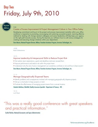 Day Two
Friday, July 9th, 2010

               9:00
               Create a Process Improvement & Project Management Culture in Your Office Today
               Developing commitment and buy-in to the project and process improvement mentality within your ofﬁce
               workforce is imperative to promoting, encouraging and sustaining successful projects. Learning effective
               methods for dealing with change resistant colleagues and senior leadership will help keep your agency
               on the right path towards success. During this keynote you will learn how to craft various strategies for
               creating and executing change initiatives within your department.
               Dave Maurer, National Program Director, Military Transition Assistance Program, Inverness Technologies, Inc.


               10:00
               Break & Refreshments



               10:15
               Improve Leadership & Interpersonal Skills to Reduce Project Risk
               • Set realistic team expectations, goals and deadlines and even exceed them
               • Improve performance and reduce risk within the project team
               • Understand why the role of senior management can sometimes contribute to risk and how to best avoid it
               Dave Maurer, National Program Director, Military Transition Assistance Program, Inverness Technologies, Inc.


               11:15
               Manage Geographically Dispersed Teams
               • Identify problems and consequences involved with managing geographically disperse projects
               • Set up a virtual plan to keep projects on track
               • Evaluate the effectiveness of managing projects teams from a remote location
               Calandra Matthews, BlackBelt, Quality Assurance Specialist - Department of Treasury - IRS

               12:15
               Lunch Break




“This was a really good conference with great speakers
 and practical information.”
 Cecilia Fletcher, National Aeronautics and Space Administration




                                                                                                                        PerformanceInstitute.org/Excellence
 