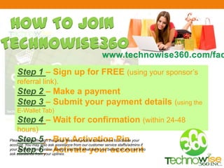 Step 1 – Sign up for FREE (using your sponsor’s
referral link).
Step 2 – Make a payment
Step 3 – Submit your payment details (using the
E-Wallet Tab)
Step 4 – Wait for confirmation (within 24-48
hours)
Step 5 – Buy Activation Pin
Step 6 – Activate your account
How To Join
Technowise360
Please browse through the group files and photos to learn how to activate your
account. You may also ask assistance from our customer service staffs/admins if
your sponsor is not online. Always ask from what team you belong so you can also
ask assistance from your uplines.
 