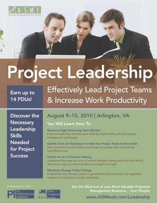 Project Leadership
  Earn up to               Effectively Lead Project Teams
  14 PDUs!                 & Increase Work Productivity
  Discover the             August 9–10, 2010 | Arlington, VA
  Necessary                You Will Learn How To:
  Leadership               Become a High-Performing Team Member
                           Improve leadership and teamwork skills by implementing effective project
  Skills                   management techniques

  Needed                   Identify Tools and Techniques to Help Your Project Teams be Successful
                           Learn powerful communication techniques to increase team productivity
  for Project              and effectiveness

  Success                  Perfect the Art of Decision Making
                           Understand the pros and cons of various decision-making methods and identify
                           the various ways to make a decision as a project manager

                           Effectively Manage Project Change
                           Understand how change impacts organizations both positively and negatively
                           andlearn to implement change successfully


In Association with:                          Get the Most out of your Most Valuable Projected
                                                        Management Resource… Your People!
                       ®                                  www.ASMIweb.com/Leadership
 