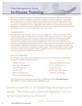 Project Management for Results

        In-House Training
       One of the more popular vehicles for accessing the Institute’s educational offerings is the delivery
       of on-site trainings and management facilitations. Bringing a training or facilitation in-house gives
       you the opportunity to customize a program that addresses your exact challenges and provides a
       more personal learning experience, while virtually eliminating travel expenses. Whether you require
       training for your department of for an organization-wide initiative, the advanced learning methods
       employed by The Performance Institute (PI) will create an intimate training atmosphere that maximizes
       knowledge transfer to enhance the talent within your organization.

       customization
       We realize that not all obstacles can be overcome by applying an “off-the-shelf solution”. While
       many training providers will offer you some variation of their standard training, PI’s subject matter
       experts will work with you and your team to examine your programs and determine your exact
       areas of need. The identiﬁcation of real life examples will create a learning atmosphere that
       resonates with participants and provides immediate return on your training investment. Using
       interactive exercises that employ actual projects or scenarios from your organization, instructors can
       address speciﬁc challenges and align the curriculum of each session to your objectives. While the
       majority of on-site trainings are focused on smaller groups, PI also has the ability to accommodate
       organizational-wide training initiatives. Utilizing multiple instructors, PI has the capacity to deliver
       courses to groups of up to 300 participants per day


       areas of expertise
       On-site delivery of single courses, certiﬁcation programs and entire packages of specialized
       courses are available in the following areas:

          Strategic Planning                                          Performance-Based Contracting
          Performance Measurement                                     Performance Reporting
          Project Management                                          Program Evaluation
          Lean Six Sigma                                              Administrative Management
          Workforce Management                                        Leadership and Change
          Performance-Based Budgeting

       To learn more about exhibiting and sponsorships at ASMI please contact Meredith Mason at
       202-739-9707 or email her at Meredith.Mason@ASMIweb.com



    “Great presentation of leadership strategies and
     issues. The instructor is knowledgeable and has
     good experience to draw on”
                                                  -JOHN B., GENERAL DYNAMICS
6       www.ASMIweb.com/Leadership
 