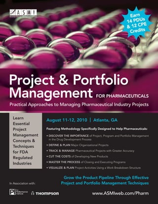 Earn
                                                                                         s
                                                                                  14 PDU
                                                                                        PE
                                                                                  & 12 C
                                                                                   Credits




Project & Portfolio
Management                                                 FOR PHARMACEUTICALS
Practical Approaches to Managing Pharmaceutical Industry Projects

  Learn
                       August 11-12, 2010 | Atlanta, GA
  Essential
  Project              Featuring Methodology Speciﬁcally Designed to Help Pharmaceuticals:

  Management           • DISCOVER THE IMPORTANCE of Project, Program and Portfolio Management
                         in the Drug Development Process
  Concepts &
                       • DEFINE & PLAN Major Organizational Projects
  Techniques
                       • TRACK & MANAGE Pharmaceutical Projects with Greater Accuracy
  for FDA
                       • CUT THE COSTS of Developing New Products
  Regulated
                       • MASTER THE PROCESS of Closing and Executing Programs
  Industries
                       • VISUALIZE & PLAN Project Activities Using a Work Breakdown Structure


                                  Grow the Product Pipeline Through Effective
In Association with:             Project and Portfolio Management Techniques

                                                         www.ASMIweb.com/Pharm
 