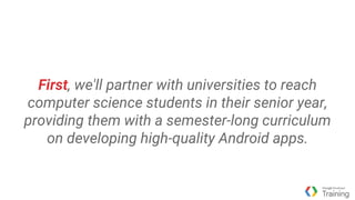 First, we'll partner with universities to reach
computer science students in their senior year,
providing them with a semester-long curriculum
on developing high-quality Android apps.
 