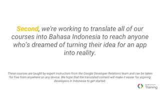 Second, we're working to translate all of our
courses into Bahasa Indonesia to reach anyone
who’s dreamed of turning their idea for an app
into reality.
These courses are taught by expert instructors from the Google Developer Relations team and can be taken
for free from anywhere on any device. We hope that the translated content will make it easier for aspiring
developers in Indonesia to get started.
 