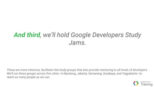 And third, we’ll hold Google Developers Study
Jams.
These are more intensive, facilitator-led study groups that also provide mentoring to all levels of developers.
We’ll run these groups across five cities—in Bandung, Jakarta, Semarang, Surabaya, and Yogyakarta—to
reach as many people as we can.
 