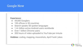 Google Now
Experience:
● 59,000 Googlers
● 100 offices in 50 countries
● Search speaks 58 spoken languages
● 1.4+ billion active Android users worldwide
● Over 1 billion Chrome users
● 300 hours of video uploaded to YouTube per minute
Hobbies: coding, mapping, moonshots, April Fools’ jokes
 