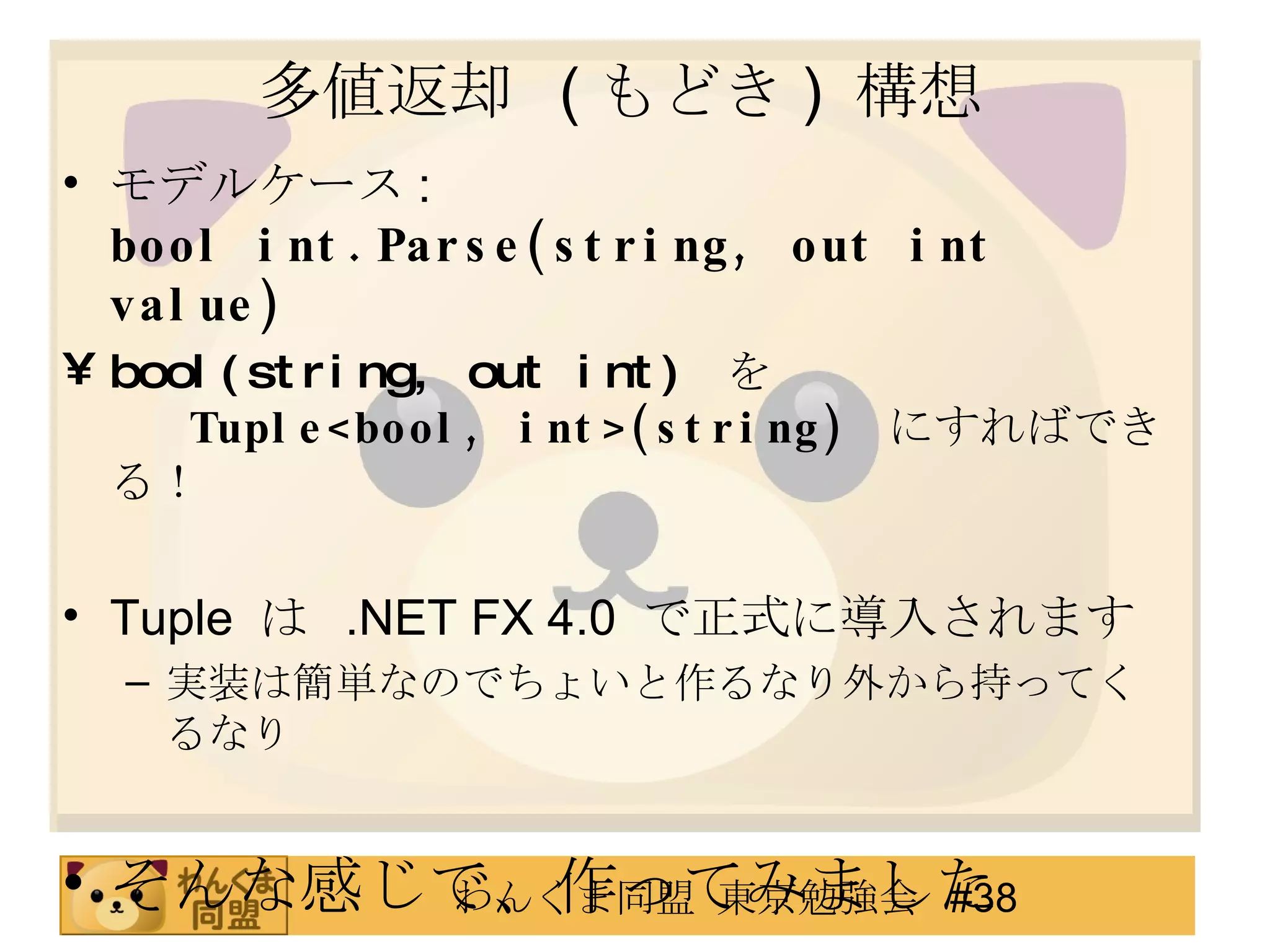 多値返却  ( もどき )  構想 モデルケース : bool int.Parse(string, out int value) bool(string, out int)  を Tuple<bool, int>(string)   にすればできる！ Tuple  は  .NET FX 4.0  で正式に導入されます 実装は簡単なのでちょいと作るなり外から持ってくるなり そんな感じで、作ってみました 