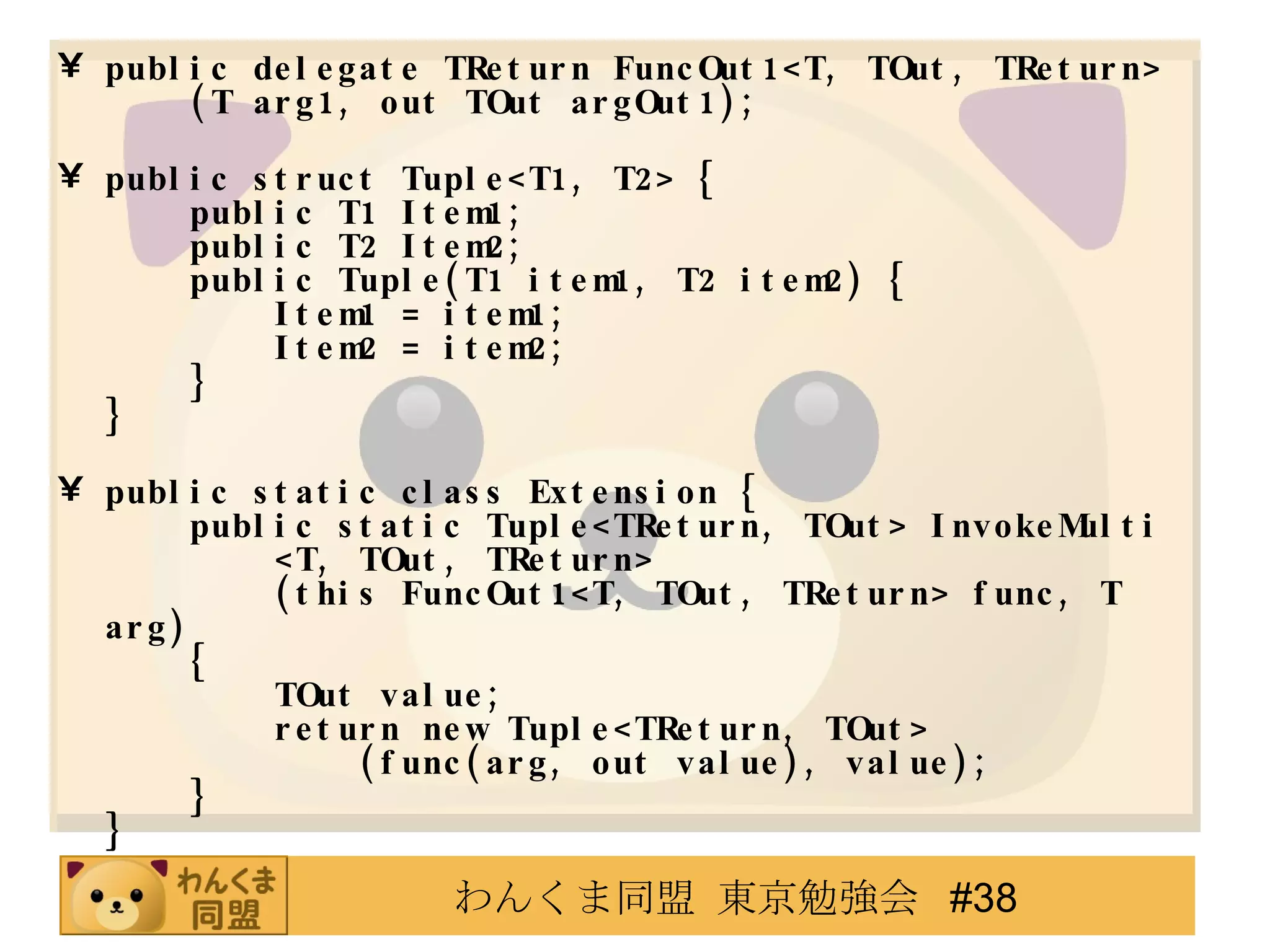 public delegate TReturn FuncOut1<T, TOut, TReturn>   (T arg1, out TOut argOut1); public struct Tuple<T1, T2>   {   public T1 Item1;   public T2 Item2 ;   public Tuple(T1 item1, T2 item2)   {   Item1 = item1;   Item2 = item2;   } } public static class Extension   {   public static Tuple<TReturn, TOut>   InvokeMulti   <T, TOut, TReturn>   (this FuncOut1<T, TOut, TReturn> func, T arg)   {   TOut value;   return new Tuple<TReturn, TOut>   (func(arg, out value), value);   } } 