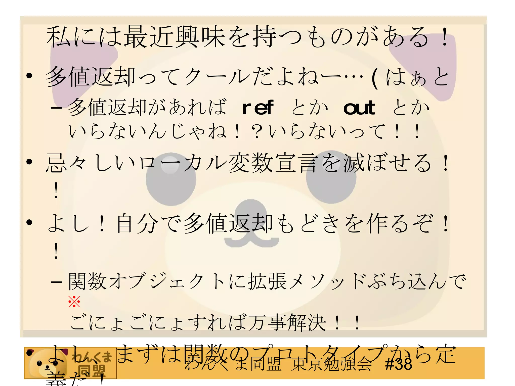 私には最近興味を持つものがある！ 多値返却ってクールだよねー… ( はぁと 多値返却があれば  ref   とか  out   とか いらないんじゃね！？いらないって！！ 忌々しいローカル変数宣言を滅ぼせる！！ よし！自分で多値返却もどきを作るぞ！！ 関数オブジェクトに拡張メソッドぶち込んで ※ ごにょごにょすれば万事解決！！ よし、まずは関数のプロトタイプから定義だ！ ※ 作るにあたって、拡張メソッドである必要性はありません 