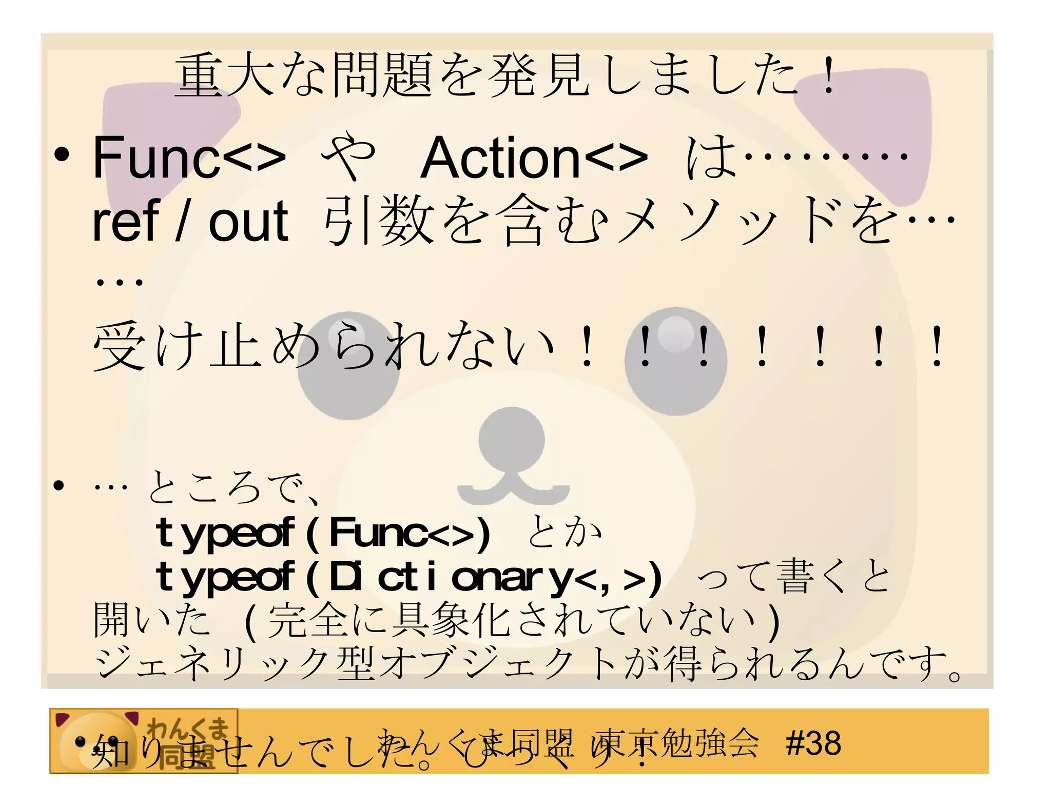 重大な問題を発見しました！ Func<>  や  Action<>  は……… ref / out  引数を含むメソッドを…… 受け止められない！！！！！！！ … ところで、 typeof(Func<>)   とか typeof(Dictionary<,>)   って書くと 開いた  ( 完全に具象化されていない ) ジェネリック型オブジェクトが得られるんです。 知りませんでした。びっくり！ 