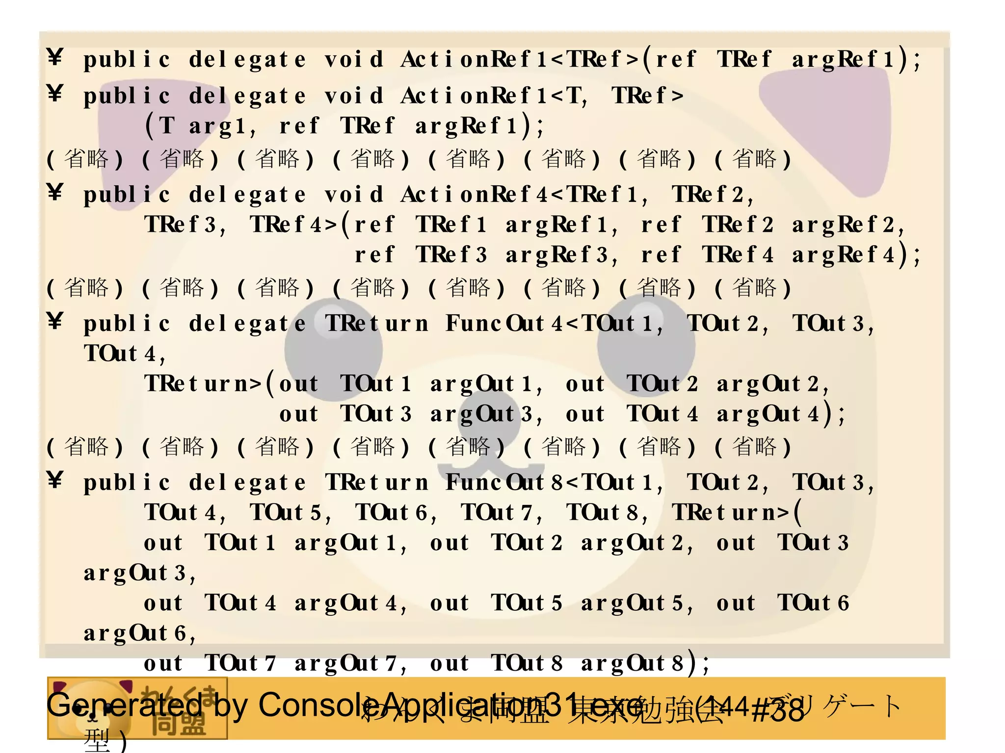 public delegate void ActionRef1<TRef>(ref TRef argRef1); public delegate void ActionRef1<T, TRef>   (T arg1, ref TRef argRef1); ( 省略 ) ( 省略 ) ( 省略 ) ( 省略 ) ( 省略 ) ( 省略 ) ( 省略 ) ( 省略 ) public delegate void ActionRef4<TRef1, TRef2,   TRef3, TRef4>(ref TRef1 argRef1, ref TRef2 argRef2,   ref TRef3 argRef3, ref TRef4 argRef4); ( 省略 ) ( 省略 ) ( 省略 ) ( 省略 ) ( 省略 ) ( 省略 ) ( 省略 ) ( 省略 ) public delegate TReturn FuncOut4<TOut1, TOut2, TOut3, TOut4,   TReturn>(out TOut1 argOut1, out TOut2 argOut2,   out TOut3 argOut3, out TOut4 argOut4);  ( 省略 ) ( 省略 ) ( 省略 ) ( 省略 ) ( 省略 ) ( 省略 ) ( 省略 ) ( 省略 ) public delegate TReturn FuncOut8<TOut1, TOut2, TOut3,   TOut4, TOut5, TOut6, TOut7, TOut8, TReturn>(   out TOut1 argOut1, out TOut2 argOut2, out TOut3 argOut3,   out TOut4 argOut4, out TOut5 argOut5, out TOut6 argOut6,   out TOut7 argOut7, out TOut8 argOut8); Generated by ConsoleApplication31.exe 　 (144  デリゲート型 ) 