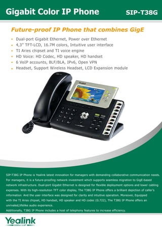 Gigabit Color IP Phone                                                                      SIP-T38G

   Future-proof IP Phone that combines GigE
       Dual-port Gigabit Ethernet, Power over Ethernet
       4,3” TFT-LCD, 16.7M colors, Intuitive user interface
       TI Aries chipset and TI voice engine
       HD Voice: HD Codec, HD speaker, HD handset
       6 VoIP accounts, BLF/BLA, IPv6, Open VPN
       Headset, Support Wireless Headset, LCD Expansion module




SIP-T38G IP Phone is Yealink latest innovation for managers with demanding collaborative communication needs.
For managers, it is a future-proofing network investment which supports seamless migration to GigE-based
network infrastructure. Dual-port Gigabit Ethernet is designed for flexible deployment options and lower cabling
expenses. With its high-resolution TFT color display, The T38G IP Phone offers a brilliant depiction of caller’s
information. And the user interface was designed for clarity and intuitive operation. Moreover, Equipped
with the TI Aries chipset, HD handset, HD speaker and HD codec (G.722), The T38G IP Phone offers an
unrivaled,lifelike audio experience.
Additionally, T38G IP Phone includes a host of telephony features to increase efficiency.
 