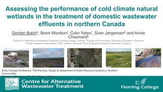 Assessing the performance of cold climate natural
wetlands in the treatment of domestic wastewater
effluents in northern Canada
Gordon Balch‡, Brent Wootton‡, Colin Yates†, Sven Jørgensen¥ and Annie
Chouinard§
‡Centre for Alternative Wastewater Treatment, Fleming College, Lindsay †Faculty of Environment, University of Waterloo, Waterloo
¥ Water Research Laboratories, ASP, Væløse, Denmark § Civil Engineering Queen’s University, Kingston
 