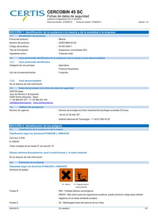 CERCOBIN 45 SC
Fichas de datos de seguridad
conforme al reglamento (CE) nº 453/2010
Fecha de emisión: 27/06/2012 Fecha de revisión: 07/06/2013 : Versión: 3.0
06/05/2013 ES (español) 1/8
SECCIÓN 1: Identificación de la sustancia o la mezcla y de la sociedad o la empresa
1.1. Identificador del producto
Forma del producto : Mezcla
Nombre del producto : CERCOBIN 45 SC
Código del producto : NI 020 0050.1
Tipo de formulación : Suspension concentrada (SC)
Ingrediente activo : Tiofanato-metil
1.2. Usos pertinentes identificados de la sustancia o de la mezcla y usos desaconsejados
1.2.1. Usos pertinentes identificados
Categoría de uso principal : Agricultura.
Producto fitosanitario
Uso de la sustancia/mezcla : Fungicida
1.2.2. Usos desaconsejados
No se dispone de más información
1.3. Datos del proveedor de la ficha de datos de seguridad
CERTIS Spain
Juan de Herrera 5, B.Izquierda
03203 Elche (Alicante) - Spain
T +34 966 651 077 - F +34 966 651 076
certis@certiseurope.es - www.certiseurope.es
1.4. Teléfono de emergencia
Número de urgencia : Número de emergencia Certis Carechem24 plurilingüe accesible 24 horas:
+44 (0) 37 00 492 797
Instituto Nacional de Toxicología - T +34 91 562 04 20
SECCIÓN 2: Identificación de los peligros
2.1. Clasificación de la sustancia o de la mezcla
Clasificación según las directivas 67/548/CEE o 1999/45/CE
Cat.Carc.3; R40
N; R50/53
Texto completo de las frases R: ver sección 16
Efectos adversos fisicoquímicos, para la salud humana y el medio ambiente
No se dispone de más información
2.2. Elementos de la etiqueta
Etiquetado según las directivas 67/548/CEE o 1999/45/CE
Símbolos de peligro :
Xn - Nocivo N - Peligroso para el
medio ambiente
Frases R : R40 - Posibles efectos cancerígenos
R50/53 - Muy tóxico para los organismos acuáticos, puede provocar a largo plazo efectos
negativos en el medio ambiente acuático.
Frases S : S2 - Manténgase fuera del alcance de los niños.
 