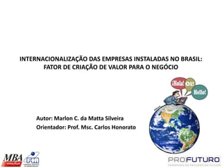 INTERNACIONALIZAÇÃO DAS EMPRESAS INSTALADAS NO BRASIL:
       FATOR DE CRIAÇÃO DE VALOR PARA O NEGÓCIO




    Autor: Marlon C. da Matta Silveira
    Orientador: Prof. Msc. Carlos Honorato
 