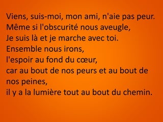 Viens, suis-moi, mon ami, n'aie pas peur.
Même si l'obscurité nous aveugle,
Je suis là et je marche avec toi.
Ensemble nous irons,
l'espoir au fond du cœur,
car au bout de nos peurs et au bout de
nos peines,
il y a la lumière tout au bout du chemin.