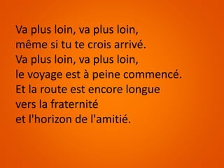 Va plus loin, va plus loin,
même si tu te crois arrivé.
Va plus loin, va plus loin,
le voyage est à peine commencé.
Et la route est encore longue
vers la fraternité
et l'horizon de l'amitié.