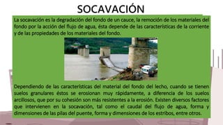 SOCAVACIÓN
La socavación es la degradación del fondo de un cauce, la remoción de los materiales del
fondo por la acción de...