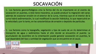 SOCAVACIÓN
1.- Los factores geomorfológicos cmo la forma del río es importante en el evento de
socavación en puentes, si é...