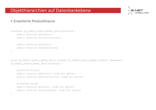 Objekthierarchien auf Datenbankebene

• Erweiterte Produktklasse

interface Tx_T3Ak12_Domain_Model_ShirtInterface {
    public function getColor();
    public function setColor($color);


    public function getSize();
    public function setSize($size);
}



class Tx_T3Ak12_Domain_Model_Shirt extends Tx_T3Ak12_Domain_Model_Product implements
Tx_T3Ak12_Domain_Model_ShirtInterface {


    protected $color;
    public function getColor() {code for getter}
    public function setColor($color) {code for setter}


    protected $size;
    public function getSize() {code for getter}
    public function setSize($size) {code for setter}
}
 