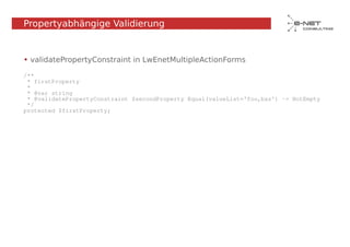 Propertyabhängige Validierung


• validatePropertyConstraint in LwEnetMultipleActionForms

/**
 * firstProperty
 *
 * @var string
 * @validatePropertyConstraint $secondProperty Equal(valueList='foo,baz') -> NotEmpty
 */
protected $firstProperty;
 