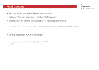 Fluid Goodies

• Partials einer anderen Extension rendern
• Externe Partials können verschachtelt werden
• Innerhalb von Forms verwendbar → Tokengenerierung

<fx:render partial="Foo/Bar/Baz" arguments="{_all}" extensionName="T3Ak12" />




• String-Vergleich für if-ViewHelper


<f:if condition="{object.property} == abc">
    baz
</f:if>
 
