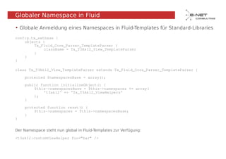 Globaler Namespace in Fluid

• Globale Anmeldung eines Namespaces in Fluid-Templates für Standard-Libraries

config.tx_extbase {
    objects {
        Tx_Fluid_Core_Parser_TemplateParser {
             className = Tx_T3Ak12_View_TemplateParser
        }
    }
}

class Tx_T3Ak12_View_TemplateParser extends Tx_Fluid_Core_Parser_TemplateParser {

    protected $namespacesBase = array();

    public function initializeObject() {
        $this->namespacesBase = $this->namespaces += array(
            't3ak12' => 'Tx_T3Ak12_ViewHelpers'
        );
    }

    protected function reset() {
        $this->namespaces = $this->namespacesBase;
    }
}


Der Namespace steht nun global in Fluid-Templates zur Verfügung:

<t3ak12:customViewHelper foo=“bar“ />
 